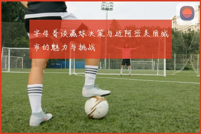 字母哥谈赢球决策与迈阿密美丽城市的魅力与挑战