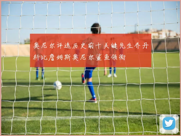 奥尼尔评选历史前十关键先生乔丹科比詹姆斯奥尼尔鲨鱼领衔