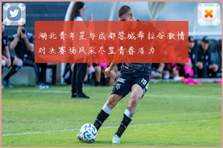 湖北青年星与成都蓉城希拉谷激情对决赛场风采尽显青春活力