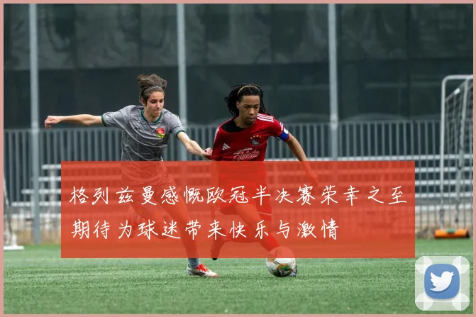 格列兹曼感慨欧冠半决赛荣幸之至期待为球迷带来快乐与激情