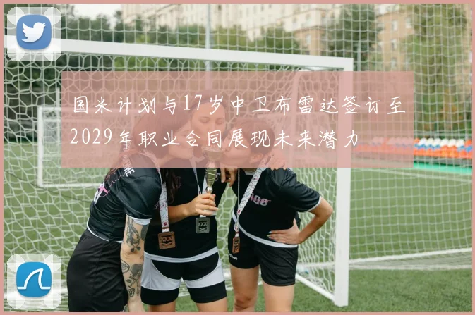 国米计划与17岁中卫布雷达签订至2029年职业合同展现未来潜力
