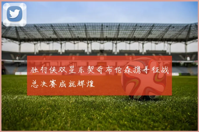 独行侠双星东契奇布伦森携手征战总决赛成就辉煌