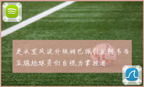 更衣室风波升级姆巴佩引发阿韦洛亚尴尬球员们自视为掌控者