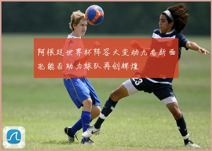 阿根廷世界杯阵容大变动九名新面孔能否助力球队再创辉煌