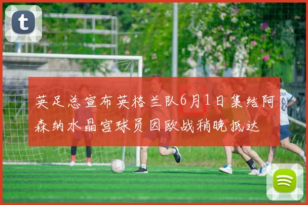 英足总宣布英格兰队6月1日集结阿森纳水晶宫球员因欧战稍晚抵达