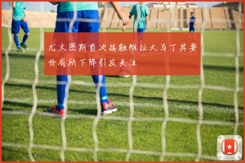 尤文图斯首次接触维拉大马丁其要价有所下降引发关注