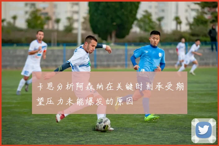 卡恩分析阿森纳在关键时刻承受期望压力未能爆发的原因