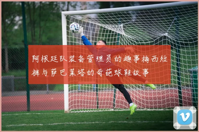 阿根廷队装备管理员的趣事梅西短裤与萨巴莱塔的奇葩球鞋故事