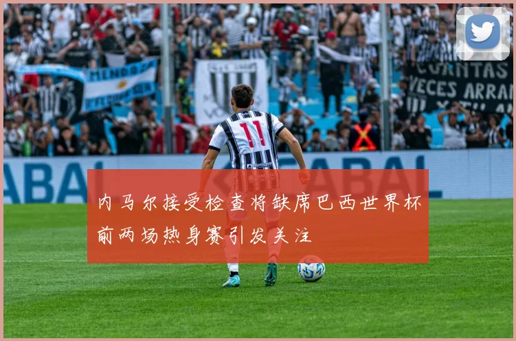 内马尔接受检查将缺席巴西世界杯前两场热身赛引发关注