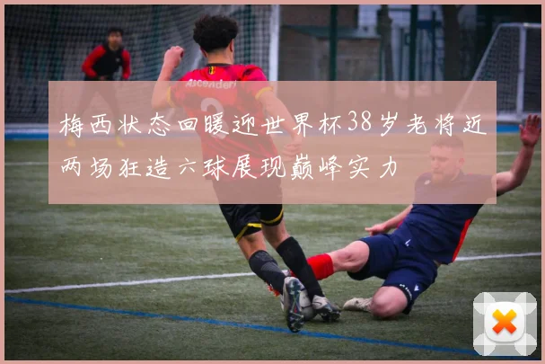 梅西状态回暖迎世界杯38岁老将近两场狂造六球展现巅峰实力